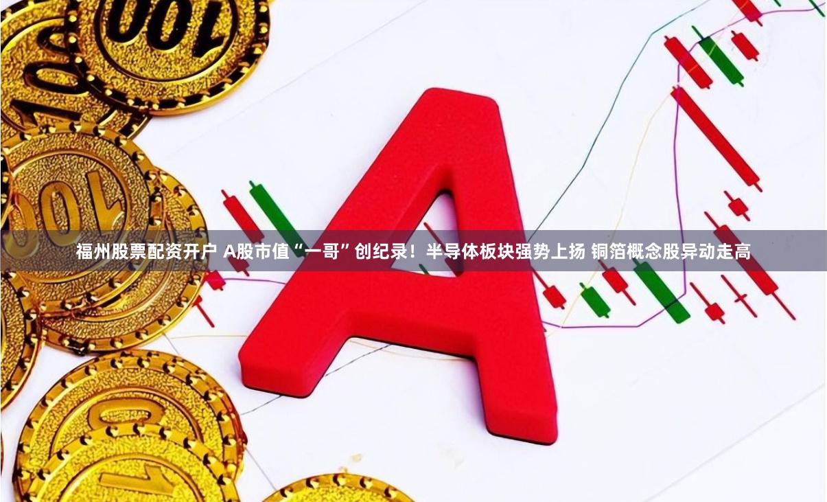 福州股票配资开户 A股市值“一哥”创纪录！半导体板块强势上扬 铜箔概念股异动走高