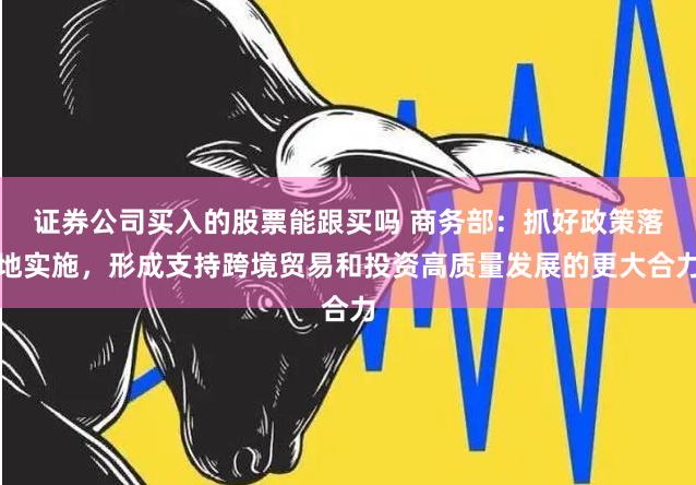 证券公司买入的股票能跟买吗 商务部：抓好政策落地实施，形成支持跨境贸易和投资高质量发展的更大合力