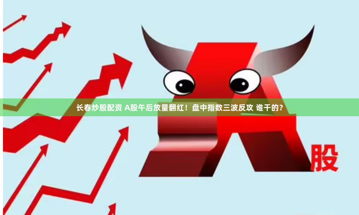 长春炒股配资 A股午后放量翻红！盘中指数三波反攻 谁干的？