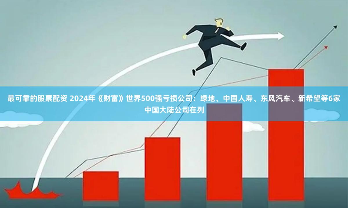 最可靠的股票配资 2024年《财富》世界500强亏损公司：绿地、中国人寿、东风汽车、新希望等6家中国大陆公司在列