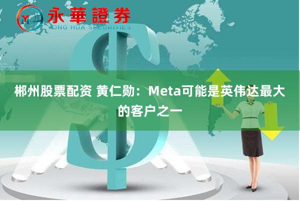 郴州股票配资 黄仁勋：Meta可能是英伟达最大的客户之一