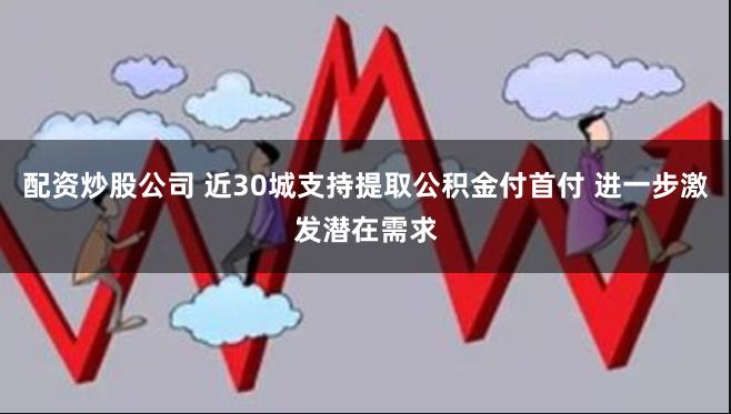 配资炒股公司 近30城支持提取公积金付首付 进一步激发潜在需求