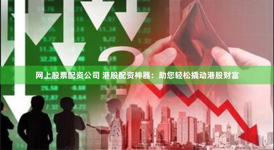 网上股票配资公司 港股配资神器：助您轻松撬动港股财富