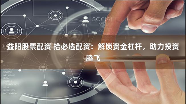 益阳股票配资 拾必选配资：解锁资金杠杆，助力投资腾飞