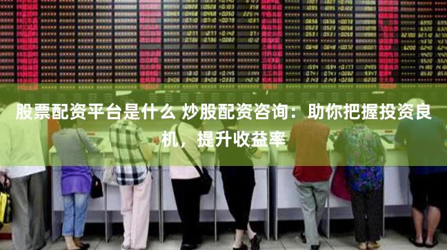 股票配资平台是什么 炒股配资咨询：助你把握投资良机，提升收益率