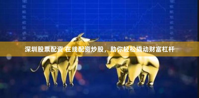 深圳股票配资 在线配资炒股，助你轻松撬动财富杠杆