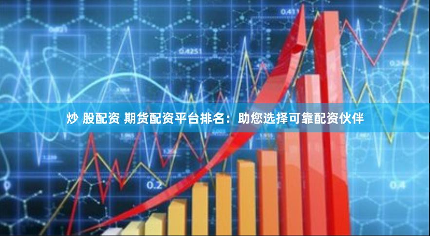 炒 股配资 期货配资平台排名：助您选择可靠配资伙伴