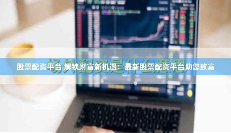股票配资平台 解锁财富新机遇：最新股票配资平台助您致富