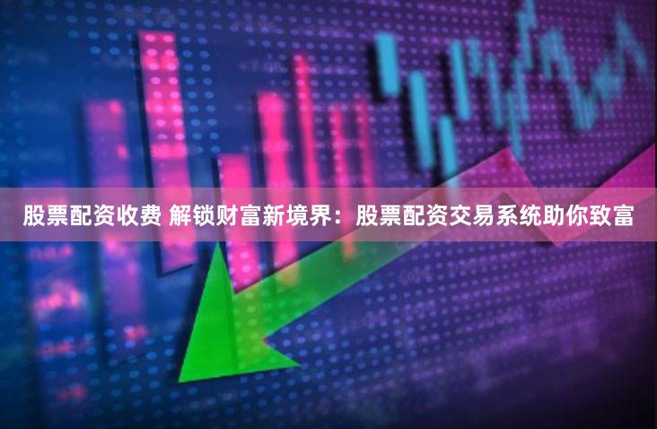 股票配资收费 解锁财富新境界：股票配资交易系统助你致富