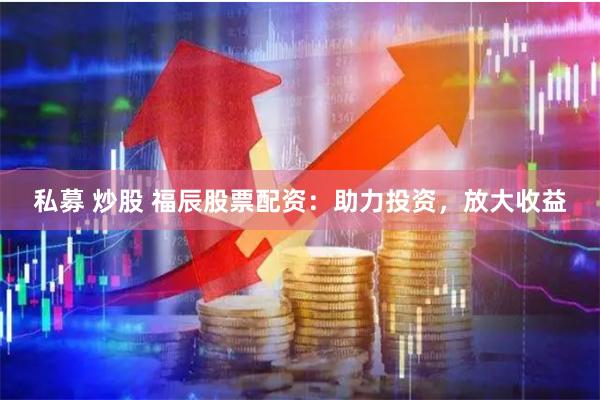 私募 炒股 福辰股票配资：助力投资，放大收益