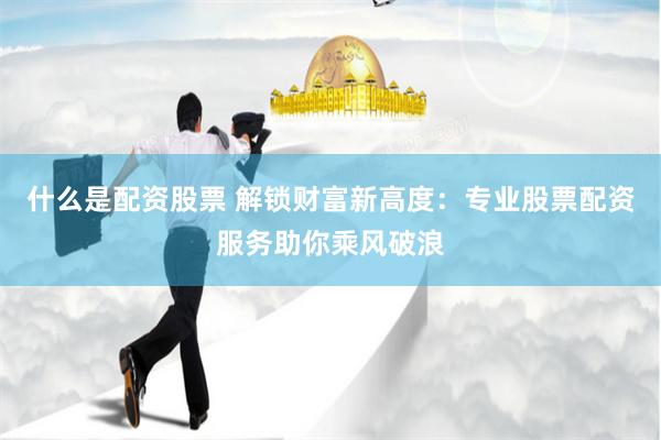 什么是配资股票 解锁财富新高度：专业股票配资服务助你乘风破浪