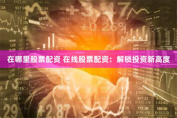 在哪里股票配资 在线股票配资：解锁投资新高度