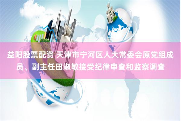 益阳股票配资 天津市宁河区人大常委会原党组成员、副主任田淑敏接受纪律审查和监察调查