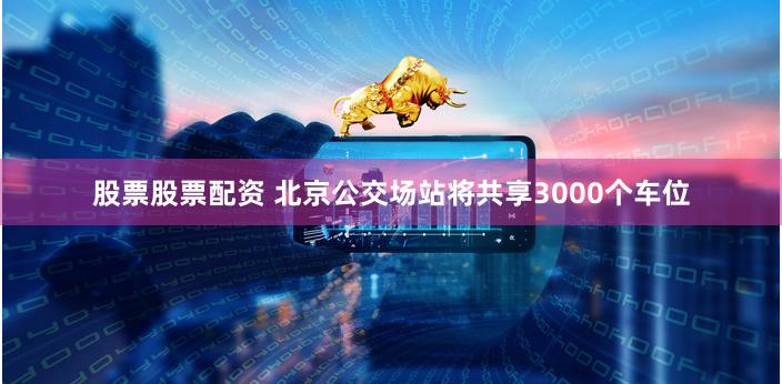股票股票配资 北京公交场站将共享3000个车位