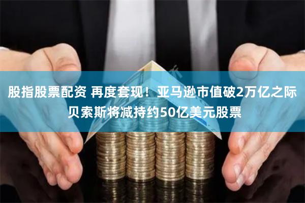 股指股票配资 再度套现！亚马逊市值破2万亿之际 贝索斯将减持约50亿美元股票
