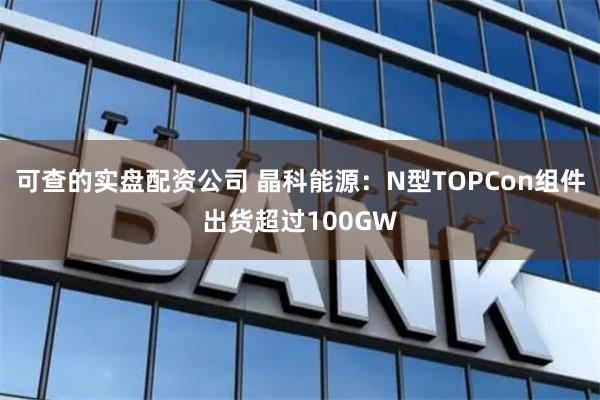 可查的实盘配资公司 晶科能源：N型TOPCon组件出货超过100GW