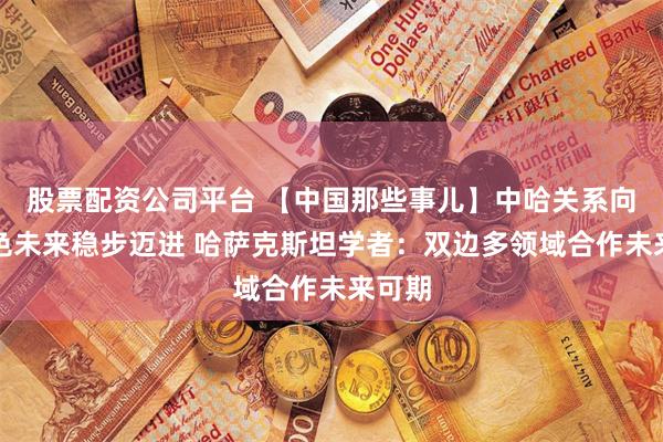 股票配资公司平台 【中国那些事儿】中哈关系向着金色未来稳步迈进 哈萨克斯坦学者:双边多领域合作未来可期