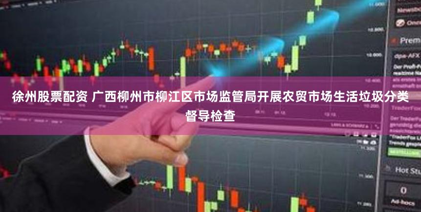 徐州股票配资 广西柳州市柳江区市场监管局开展农贸市场生活垃圾分类督导检查