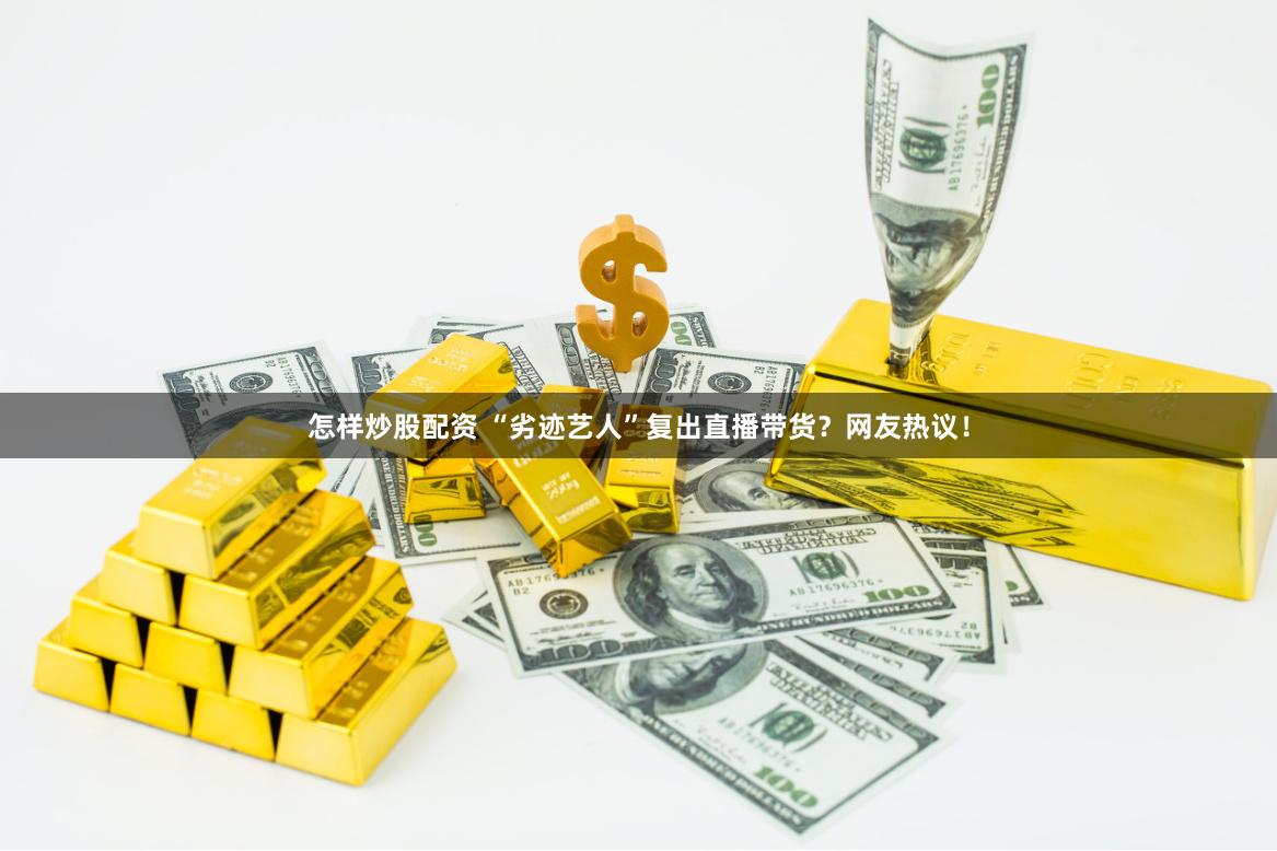怎样炒股配资 “劣迹艺人”复出直播带货？网友热议！