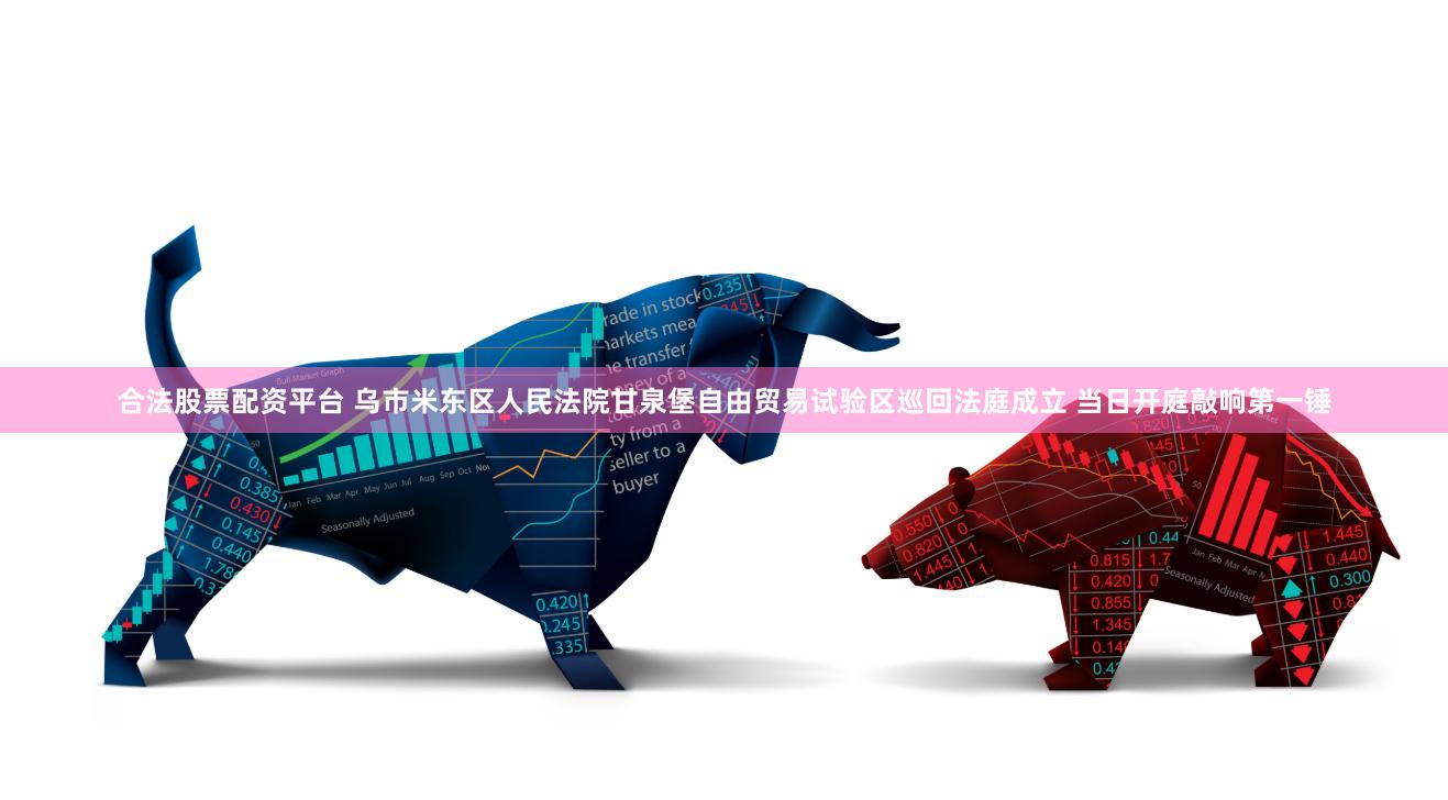 合法股票配资平台 乌市米东区人民法院甘泉堡自由贸易试验区巡回法庭成立 当日开庭敲响第一锤
