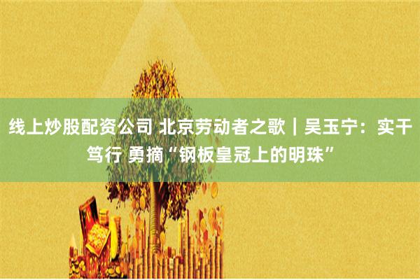 线上炒股配资公司 北京劳动者之歌｜吴玉宁：实干笃行 勇摘“钢板皇冠上的明珠”