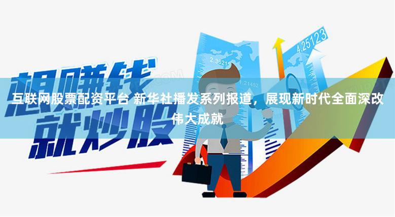 互联网股票配资平台 新华社播发系列报道，展现新时代全面深改伟大成就