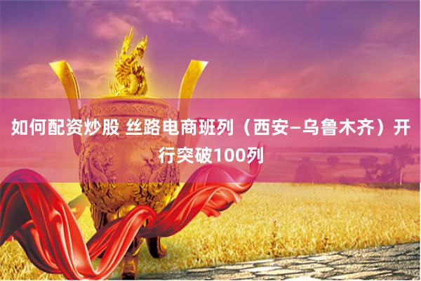 如何配资炒股 丝路电商班列（西安—乌鲁木齐）开行突破100列