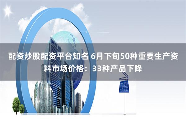 配资炒股配资平台知名 6月下旬50种重要生产资料市场价格：33种产品下降