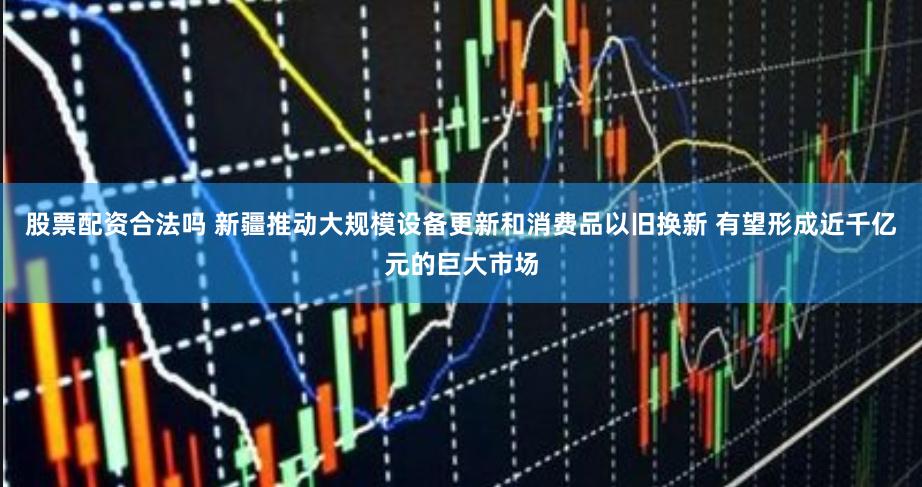 股票配资合法吗 新疆推动大规模设备更新和消费品以旧换新 有望形成近千亿元的巨大市场
