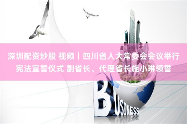 深圳配资炒股 视频丨四川省人大常委会会议举行宪法宣誓仪式 副省长、代理省长施小琳领誓