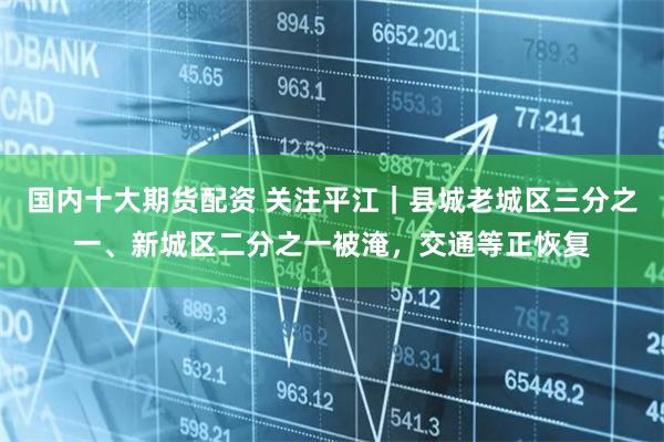国内十大期货配资 关注平江｜县城老城区三分之一、新城区二分之一被淹，交通等正恢复