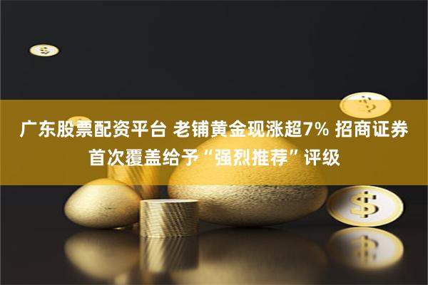 广东股票配资平台 老铺黄金现涨超7% 招商证券首次覆盖给予“强烈推荐”评级