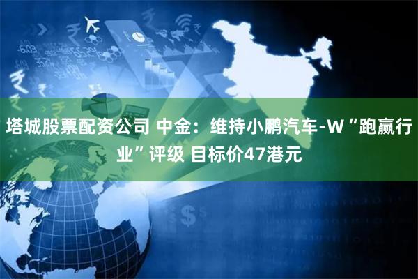 塔城股票配资公司 中金：维持小鹏汽车-W“跑赢行业”评级 目标价47港元