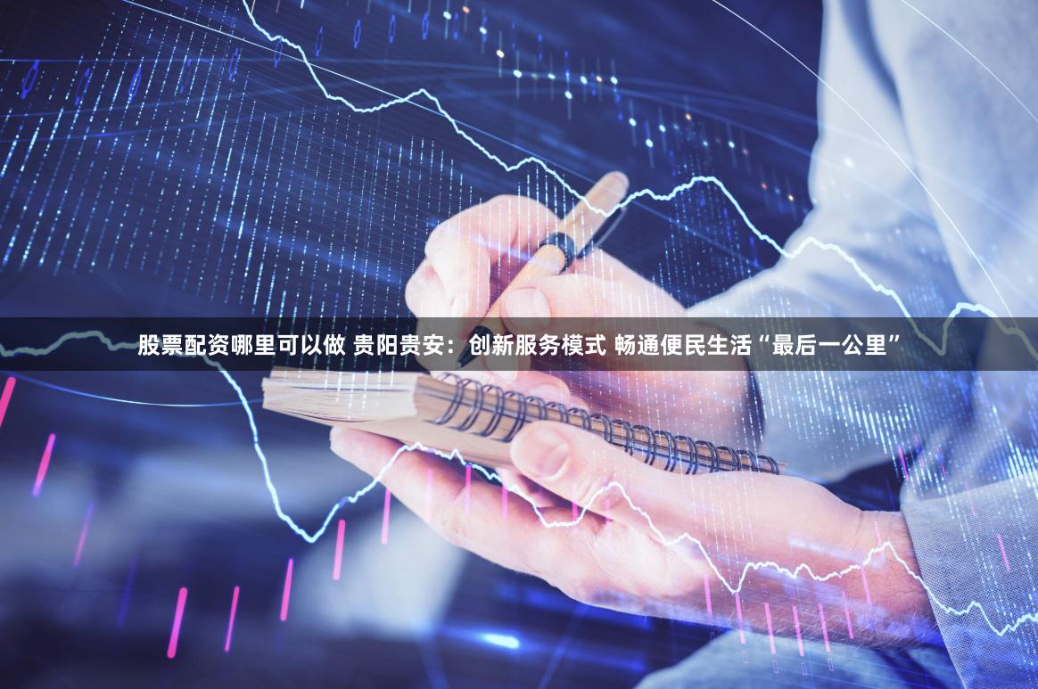 股票配资哪里可以做 贵阳贵安：创新服务模式 畅通便民生活“最后一公里”
