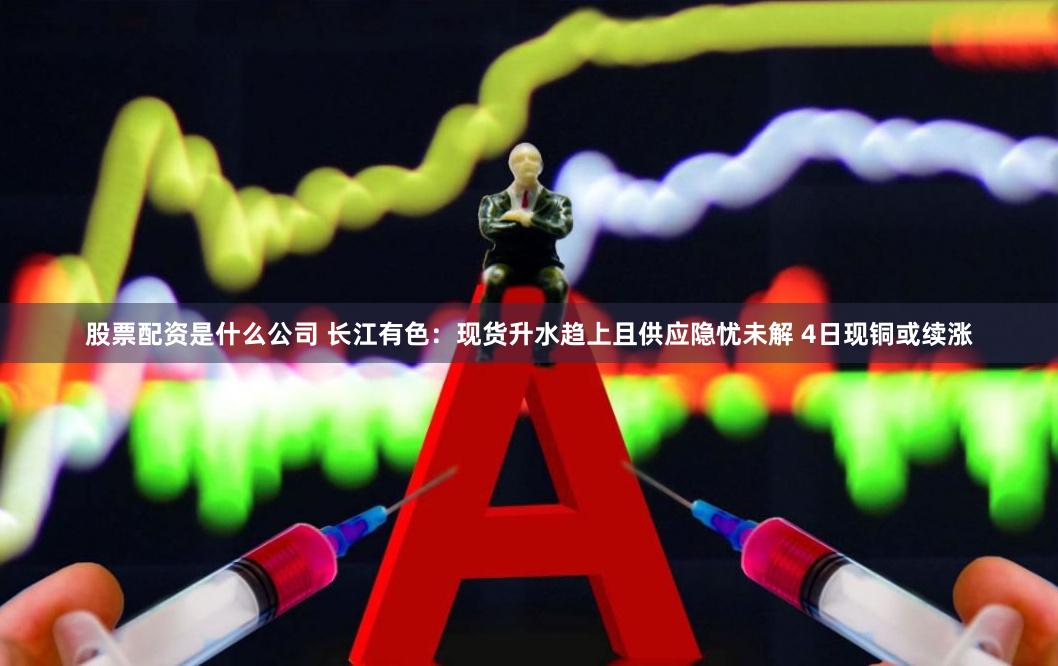 股票配资是什么公司 长江有色：现货升水趋上且供应隐忧未解 4日现铜或续涨
