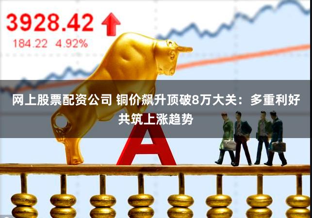 网上股票配资公司 铜价飙升顶破8万大关:多重利好共筑上涨趋势