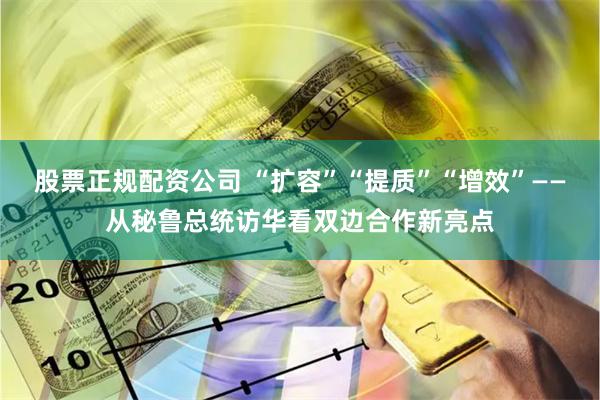 股票正规配资公司 “扩容”“提质”“增效”——从秘鲁总统访华看双边合作新亮点