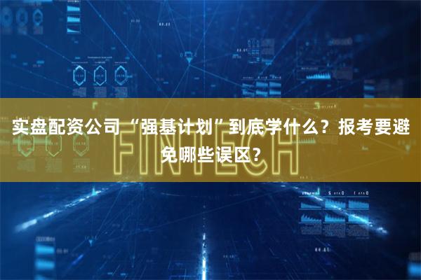 实盘配资公司 “强基计划”到底学什么？报考要避免哪些误区？