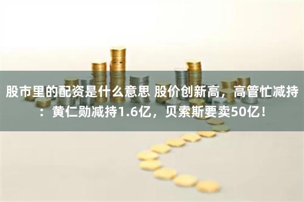 股市里的配资是什么意思 股价创新高，高管忙减持：黄仁勋减持1.6亿，贝索斯要卖50亿！