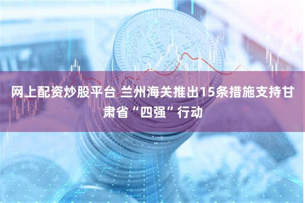网上配资炒股平台 兰州海关推出15条措施支持甘肃省“四强”行动