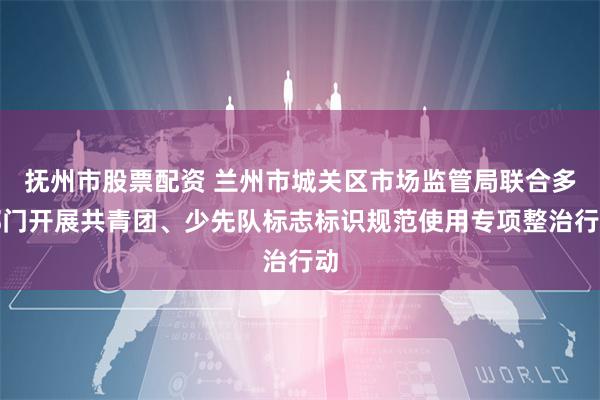 抚州市股票配资 兰州市城关区市场监管局联合多部门开展共青团、少先队标志标识规范使用专项整治行动