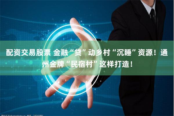 配资交易股票 金融“贷”动乡村“沉睡”资源！通州金牌“民宿村”这样打造！