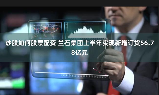 炒股如何股票配资 兰石集团上半年实现新增订货56.78亿元