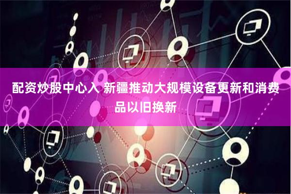 配资炒股中心入 新疆推动大规模设备更新和消费品以旧换新