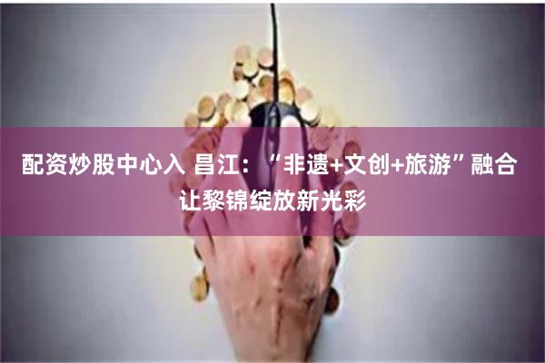 配资炒股中心入 昌江：“非遗+文创+旅游”融合 让黎锦绽放新光彩