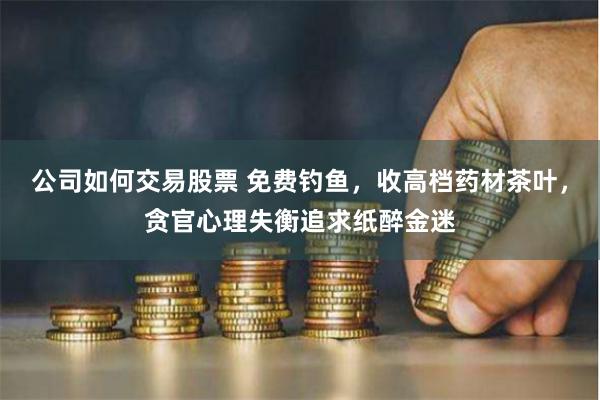 公司如何交易股票 免费钓鱼，收高档药材茶叶，贪官心理失衡追求纸醉金迷