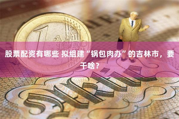 股票配资有哪些 拟组建“锅包肉办”的吉林市，要干啥？