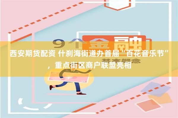 西安期货配资 什刹海街道办首届“百花音乐节”，重点街区商户联盟亮相