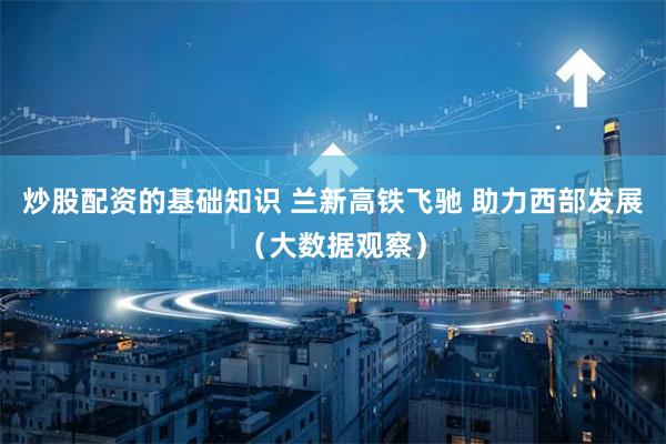 炒股配资的基础知识 兰新高铁飞驰 助力西部发展（大数据观察）