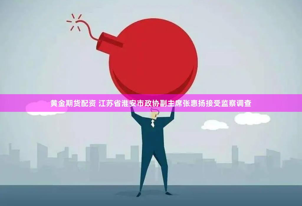 黄金期货配资 江苏省淮安市政协副主席张惠扬接受监察调查